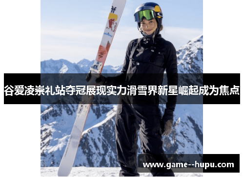 谷爱凌崇礼站夺冠展现实力滑雪界新星崛起成为焦点 谷爱凌崇礼站夺冠展现实力滑雪界新星崛起成为焦点