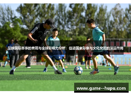 足球国际赛事的表现与全球影响力分析：促进国家形象与文化交流的深远作用