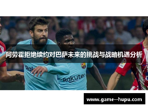 阿劳霍拒绝续约对巴萨未来的挑战与战略机遇分析 阿劳霍拒绝续约对巴萨未来的挑战与战略机遇分析