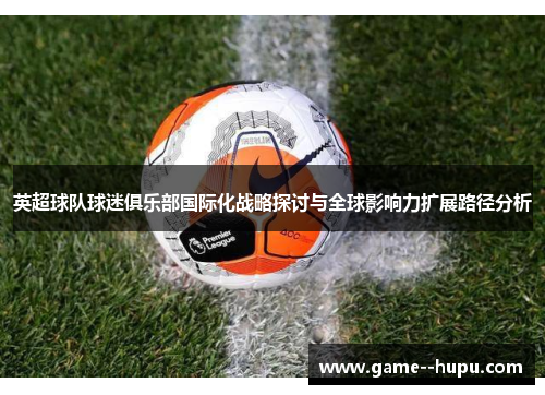 英超球队球迷俱乐部国际化战略探讨与全球影响力扩展路径分析 英超球队球迷俱乐部国际化战略探讨与全球影响力扩展路径分析